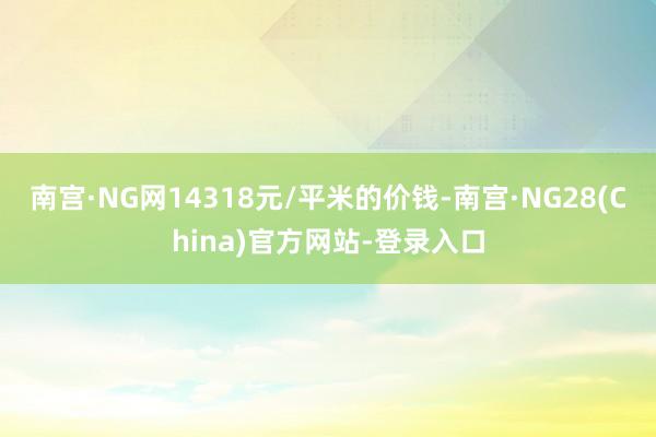 南宫·NG网14318元/平米的价钱-南宫·NG28(China)官方网站-登录入口
