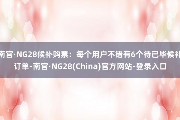 南宫·NG28候补购票：每个用户不错有6个待已毕候补订单-南宫·NG28(China)官方网站-登录入口