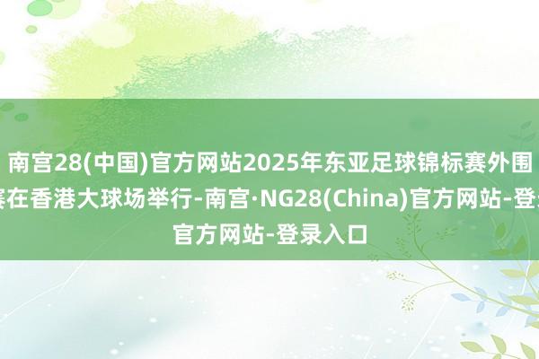 南宫28(中国)官方网站2025年东亚足球锦标赛外围赛决赛在香港大球场举行-南宫·NG28(China)官方网站-登录入口
