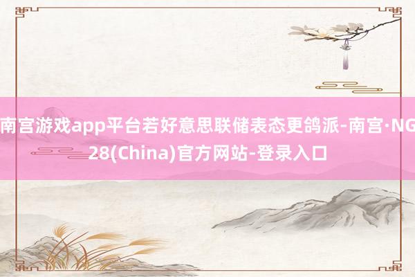 南宫游戏app平台若好意思联储表态更鸽派-南宫·NG28(China)官方网站-登录入口