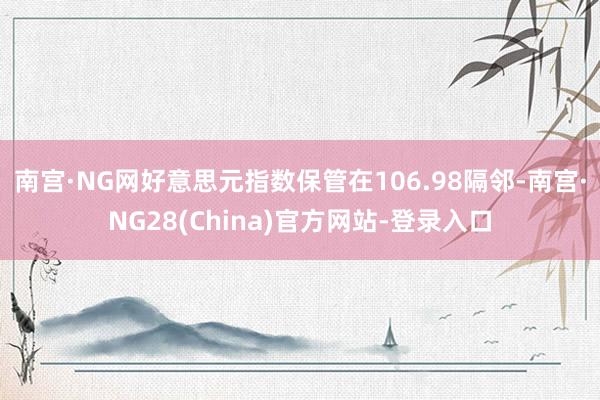 南宫·NG网好意思元指数保管在106.98隔邻-南宫·NG28(China)官方网站-登录入口