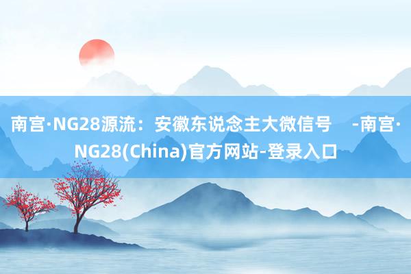 南宫·NG28源流：安徽东说念主大微信号    -南宫·NG28(China)官方网站-登录入口