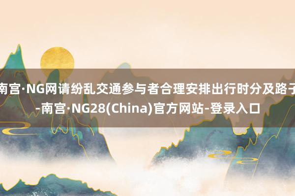 南宫·NG网请纷乱交通参与者合理安排出行时分及路子-南宫·NG28(China)官方网站-登录入口
