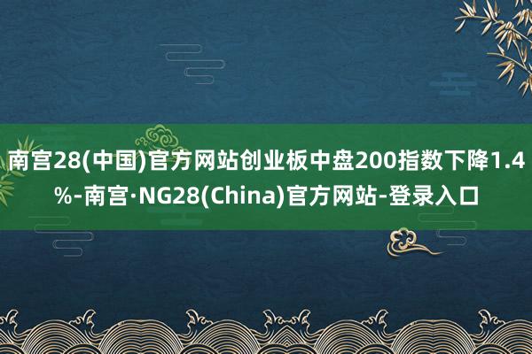 南宫28(中国)官方网站创业板中盘200指数下降1.4%-南宫·NG28(China)官方网站-登录入口