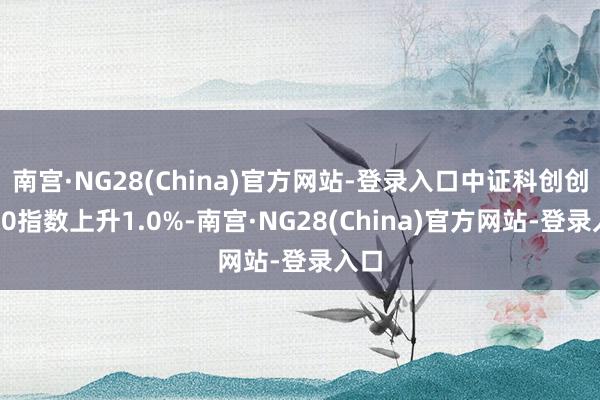 南宫·NG28(China)官方网站-登录入口中证科创创业50指数上升1.0%-南宫·NG28(China)官方网站-登录入口
