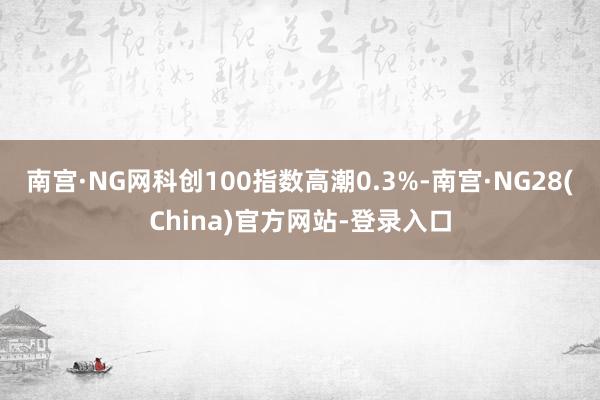 南宫·NG网科创100指数高潮0.3%-南宫·NG28(China)官方网站-登录入口