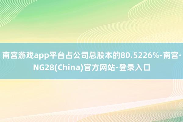 南宫游戏app平台占公司总股本的80.5226%-南宫·NG28(China)官方网站-登录入口