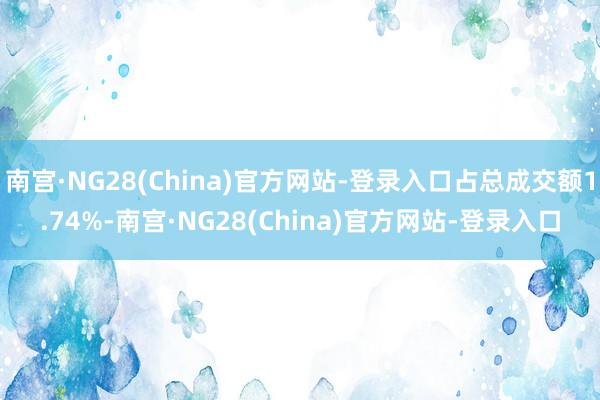 南宫·NG28(China)官方网站-登录入口占总成交额1.74%-南宫·NG28(China)官方网站-登录入口