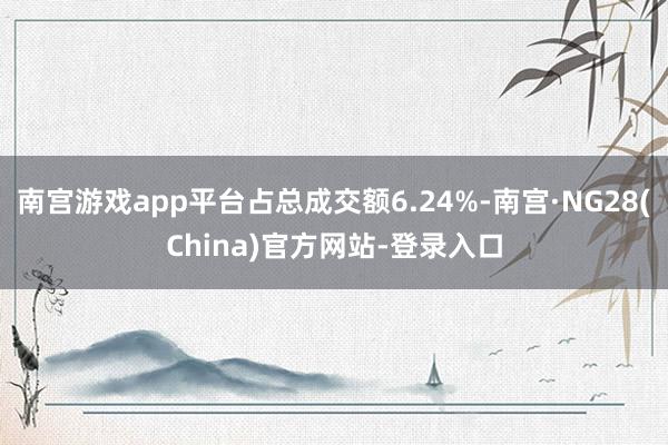 南宫游戏app平台占总成交额6.24%-南宫·NG28(China)官方网站-登录入口