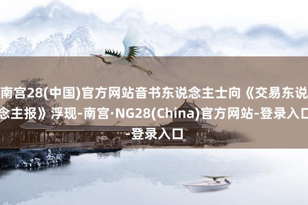 南宫28(中国)官方网站音书东说念主士向《交易东说念主报》浮现-南宫·NG28(China)官方网站-登录入口