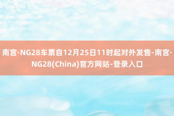 南宫·NG28车票自12月25日11时起对外发售-南宫·NG28(China)官方网站-登录入口