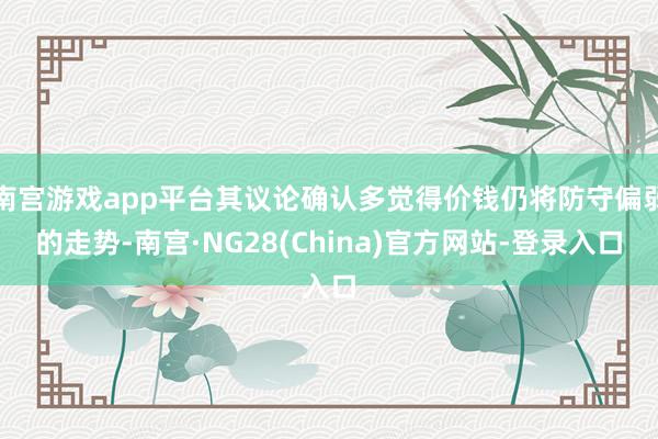 南宫游戏app平台其议论确认多觉得价钱仍将防守偏弱的走势-南宫·NG28(China)官方网站-登录入口