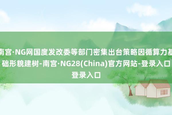 南宫·NG网国度发改委等部门密集出台策略因循算力基础形貌建树-南宫·NG28(China)官方网站-登录入口