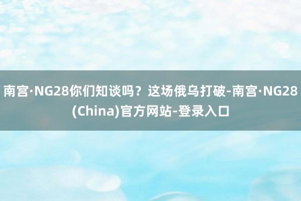 南宫·NG28你们知谈吗?这场俄乌打破-南宫·NG28(China)官方网站-登录入口