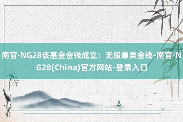 南宫·NG28该基金金钱成立：无股票类金钱-南宫·NG28(China)官方网站-登录入口