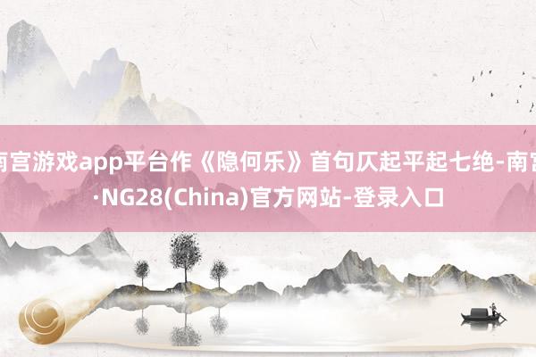 南宫游戏app平台作《隐何乐》首句仄起平起七绝-南宫·NG28(China)官方网站-登录入口