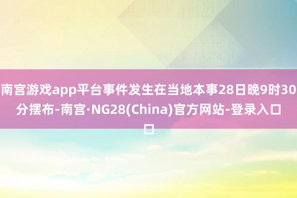 南宫游戏app平台事件发生在当地本事28日晚9时30分摆布-南宫·NG28(China)官方网站-登录入口