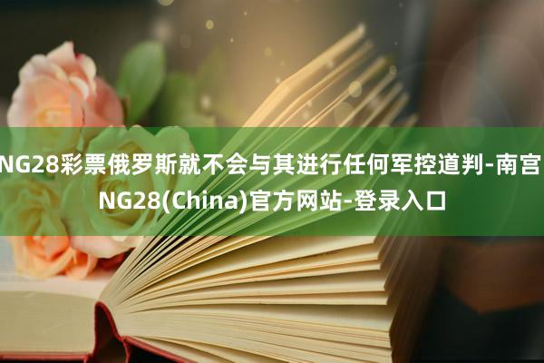 NG28彩票俄罗斯就不会与其进行任何军控道判-南宫·NG28(China)官方网站-登录入口