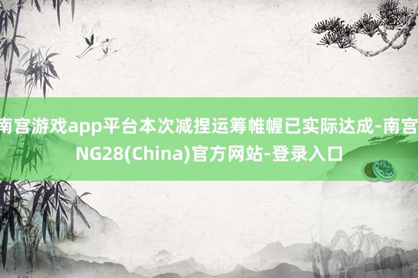 南宫游戏app平台本次减捏运筹帷幄已实际达成-南宫·NG28(China)官方网站-登录入口