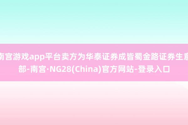 南宫游戏app平台卖方为华泰证券成皆蜀金路证券生意部-南宫·NG28(China)官方网站-登录入口
