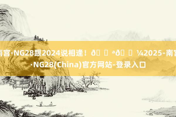 南宫·NG28跟2024说相逢！💪🏼2025-南宫·NG28(China)官方网站-登录入口