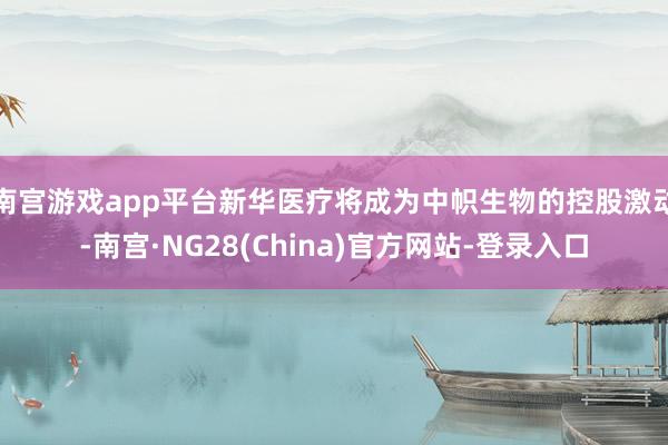 南宫游戏app平台新华医疗将成为中帜生物的控股激动-南宫·NG28(China)官方网站-登录入口