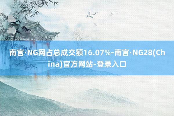 南宫·NG网占总成交额16.07%-南宫·NG28(China)官方网站-登录入口