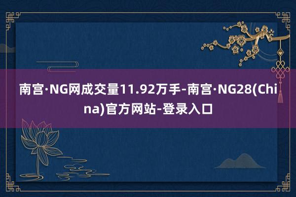 南宫·NG网成交量11.92万手-南宫·NG28(China)官方网站-登录入口