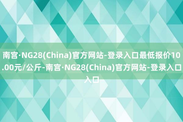 南宫·NG28(China)官方网站-登录入口最低报价10.00元/公斤-南宫·NG28(China)官方网站-登录入口