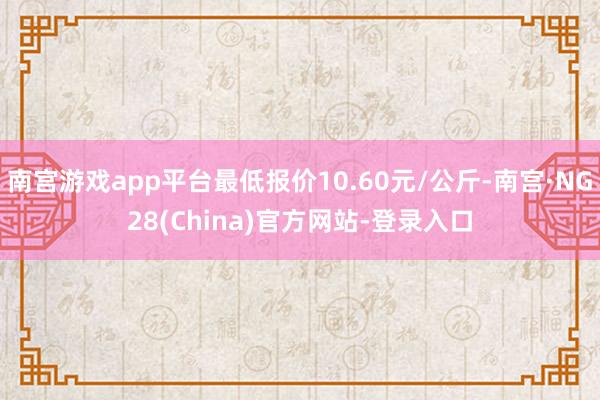 南宫游戏app平台最低报价10.60元/公斤-南宫·NG28(China)官方网站-登录入口