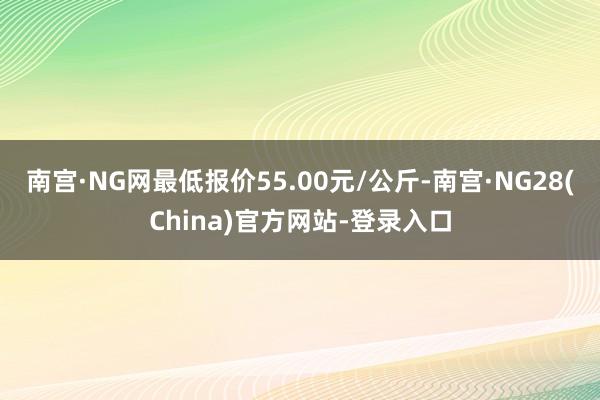南宫·NG网最低报价55.00元/公斤-南宫·NG28(China)官方网站-登录入口