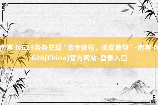 南宫·NG28务务兑现“资金敷裕、地皮管够”-南宫·NG28(China)官方网站-登录入口