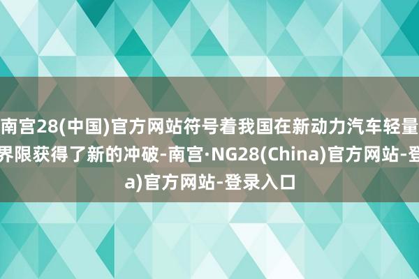 南宫28(中国)官方网站符号着我国在新动力汽车轻量化技能界限获得了新的冲破-南宫·NG28(China)官方网站-登录入口