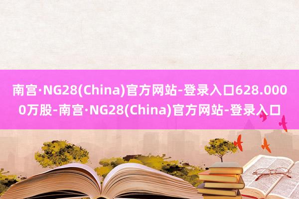 南宫·NG28(China)官方网站-登录入口628.0000万股-南宫·NG28(China)官方网站-登录入口