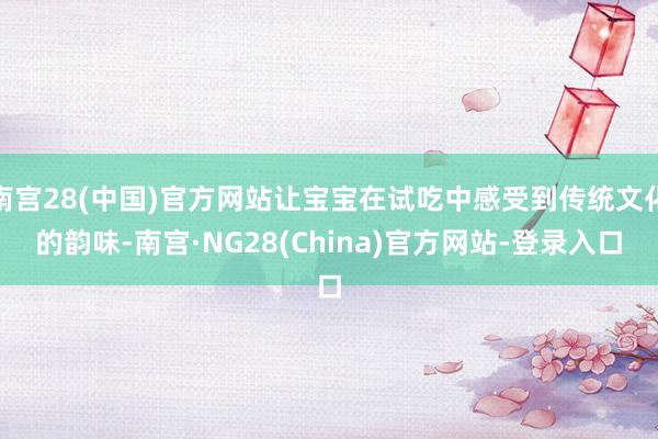 南宫28(中国)官方网站让宝宝在试吃中感受到传统文化的韵味-南宫·NG28(China)官方网站-登录入口