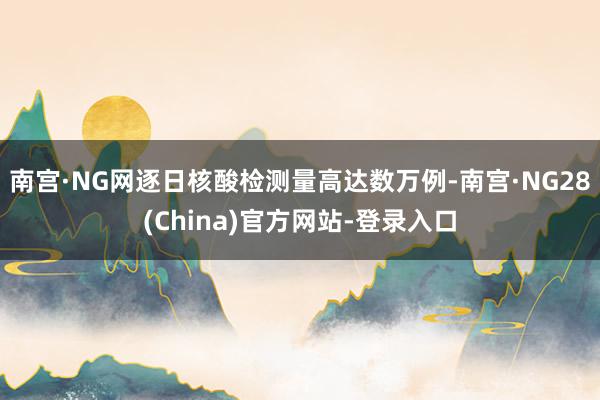 南宫·NG网逐日核酸检测量高达数万例-南宫·NG28(China)官方网站-登录入口