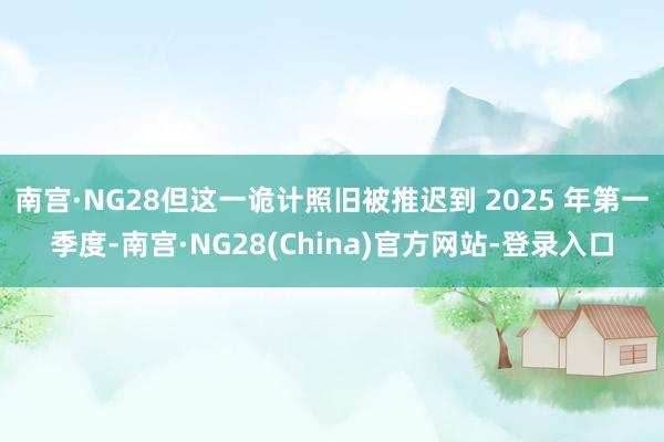 南宫·NG28但这一诡计照旧被推迟到 2025 年第一季度-南宫·NG28(China)官方网站-登录入口