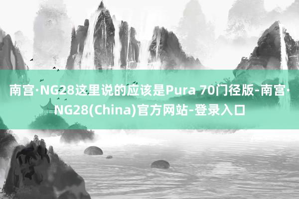 南宫·NG28这里说的应该是Pura 70门径版-南宫·NG28(China)官方网站-登录入口