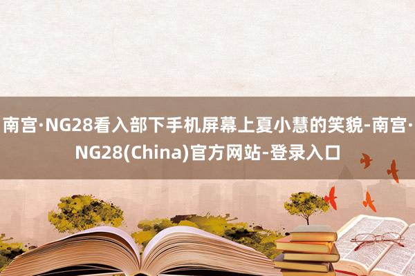南宫·NG28看入部下手机屏幕上夏小慧的笑貌-南宫·NG28(China)官方网站-登录入口