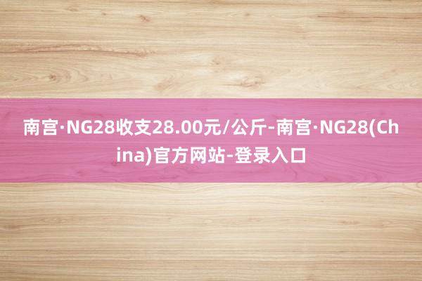 南宫·NG28收支28.00元/公斤-南宫·NG28(China)官方网站-登录入口