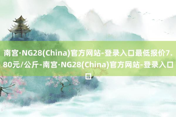 南宫·NG28(China)官方网站-登录入口最低报价7.80元/公斤-南宫·NG28(China)官方网站-登录入口