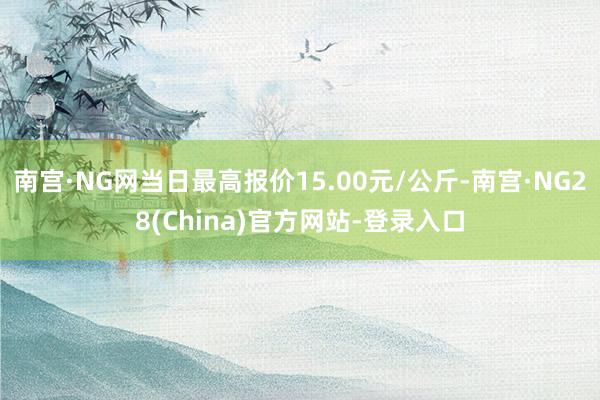 南宫·NG网当日最高报价15.00元/公斤-南宫·NG28(China)官方网站-登录入口