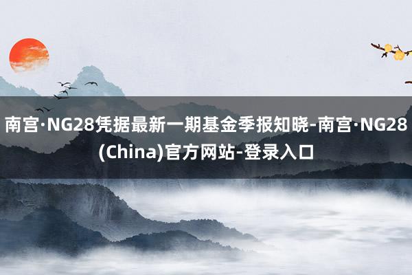 南宫·NG28凭据最新一期基金季报知晓-南宫·NG28(China)官方网站-登录入口