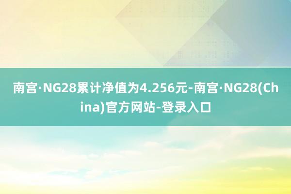 南宫·NG28累计净值为4.256元-南宫·NG28(China)官方网站-登录入口