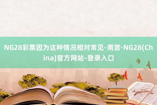 NG28彩票因为这种情况相对常见-南宫·NG28(China)官方网站-登录入口