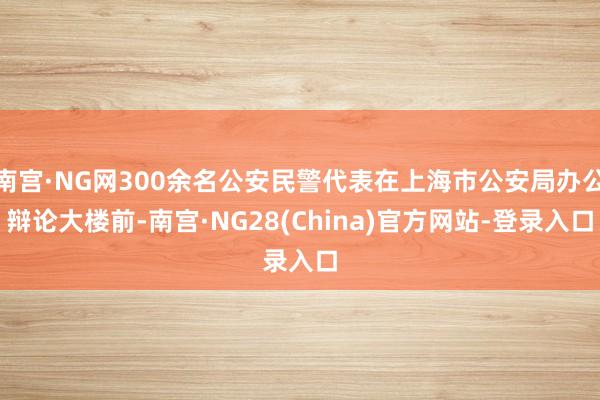 南宫·NG网300余名公安民警代表在上海市公安局办公辩论大楼前-南宫·NG28(China)官方网站-登录入口