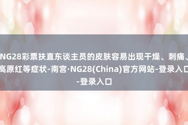 NG28彩票扶直东谈主员的皮肤容易出现干燥、刺痛、高原红等症状-南宫·NG28(China)官方网站-登录入口