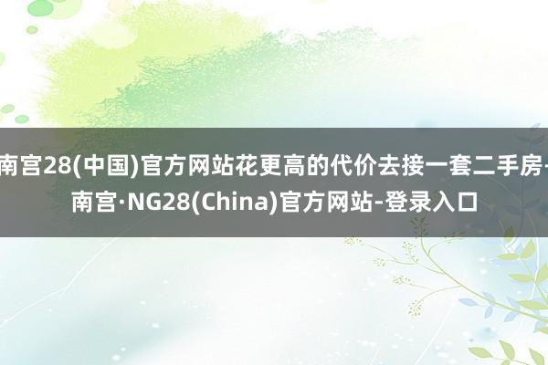 南宫28(中国)官方网站花更高的代价去接一套二手房-南宫·NG28(China)官方网站-登录入口