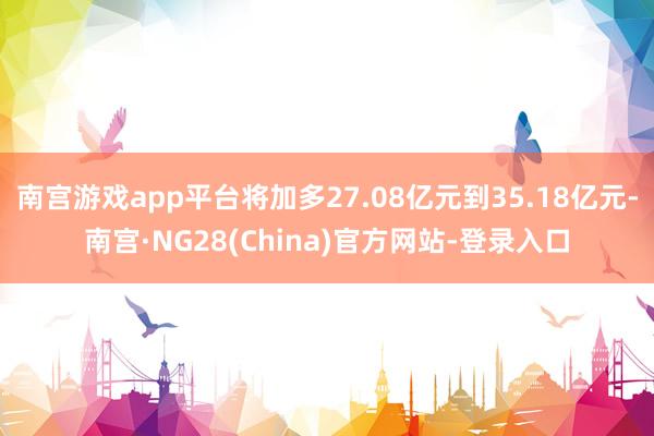 南宫游戏app平台将加多27.08亿元到35.18亿元-南宫·NG28(China)官方网站-登录入口