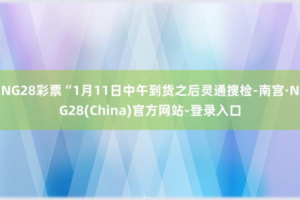 NG28彩票“1月11日中午到货之后灵通搜检-南宫·NG28(China)官方网站-登录入口
